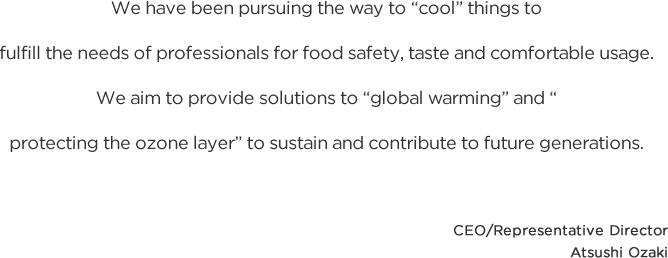 We have been pursuing the way to “cool” things to fulfill the needs of professionals for food safety, taste and comfortable usage. We aim to provide solutions to “global warming” and “protecting the ozone layer” to sustain and contribute to future generations. CEO/Representative Director Atsushi Ozaki 