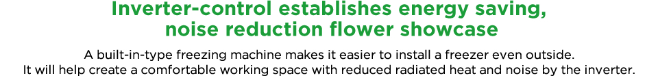 Inverter-control establishes energy saving, noise-free flower showcase Installation of freezer outside is available as this is a built-in-type freezing machine. It will help create a comfortable working space with reduced radiated heat and noise by the inverter. 