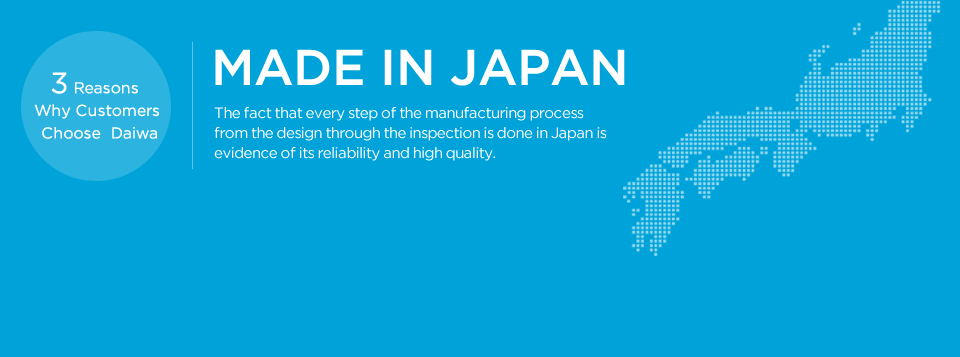 MADE IN JAPAN The fact that every step of the manufacturing process from the design through the inspection is done in Japan is evidence of its reliability and high quality. 